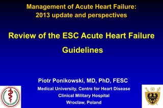 Piotr Ponikowski, MD, PhD, FESC
Medical University, Centre for Heart Disease
Clinical Military Hospital
Wroclaw, Poland
Review of the ESC Acute Heart Failure
Guidelines
Management of Acute Heart Failure:
2013 update and perspectives
 
