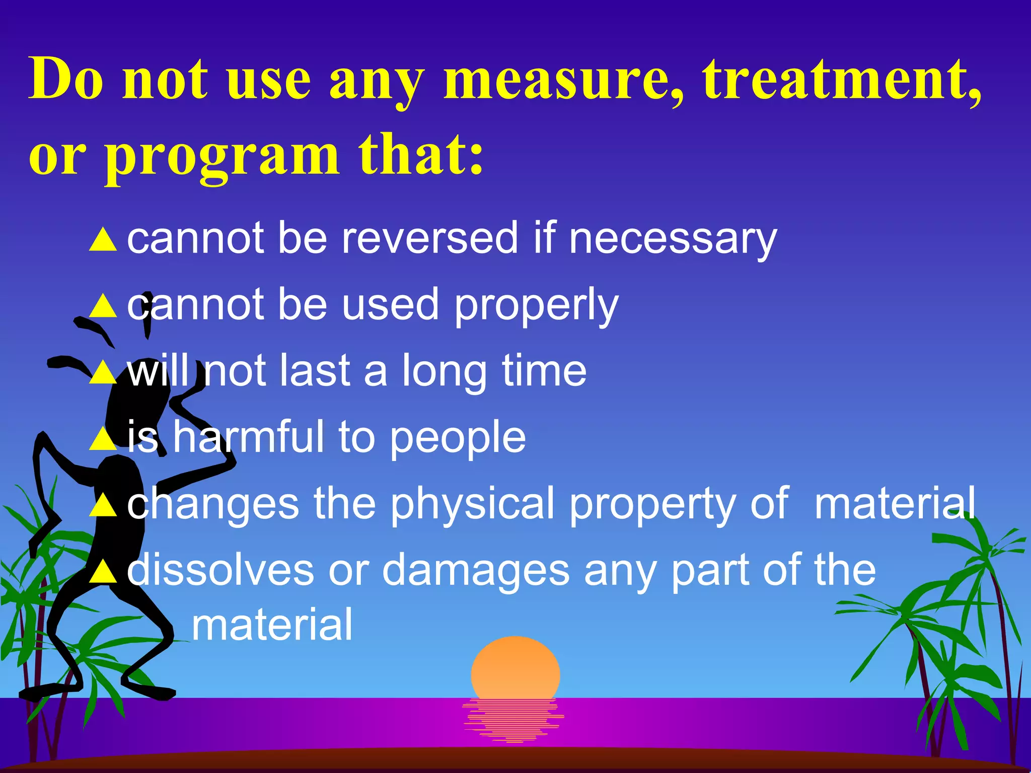 Do not use any measure, treatment, or program that: cannot be reversed if necessary cannot be used properly will not last a long time is harmful to people changes the physical property of  material dissolves or damages any part of the material 