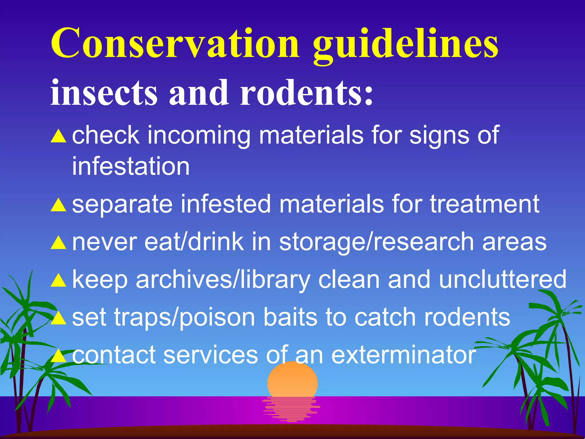 Conservation guidelines insects and rodents: check incoming materials for signs of infestation separate infested materials for treatment never eat/drink in storage/research areas keep archives/library clean and uncluttered set traps/poison baits to catch rodents contact services of an exterminator 