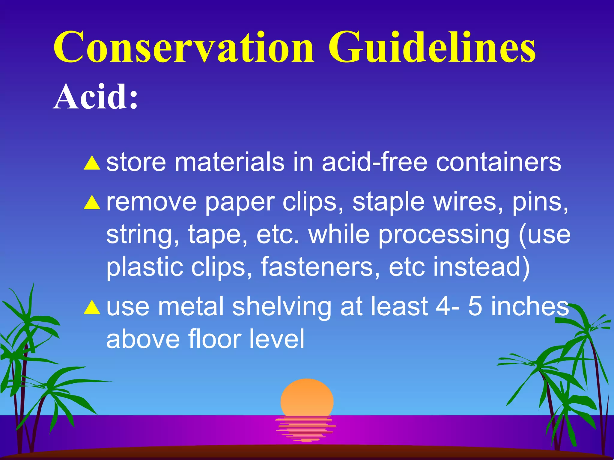 Conservation Guidelines Acid: store materials in acid-free containers remove paper clips, staple wires, pins, string, tape, etc. while processing (use plastic clips, fasteners, etc instead) use metal shelving at least 4- 5 inches above floor level 
