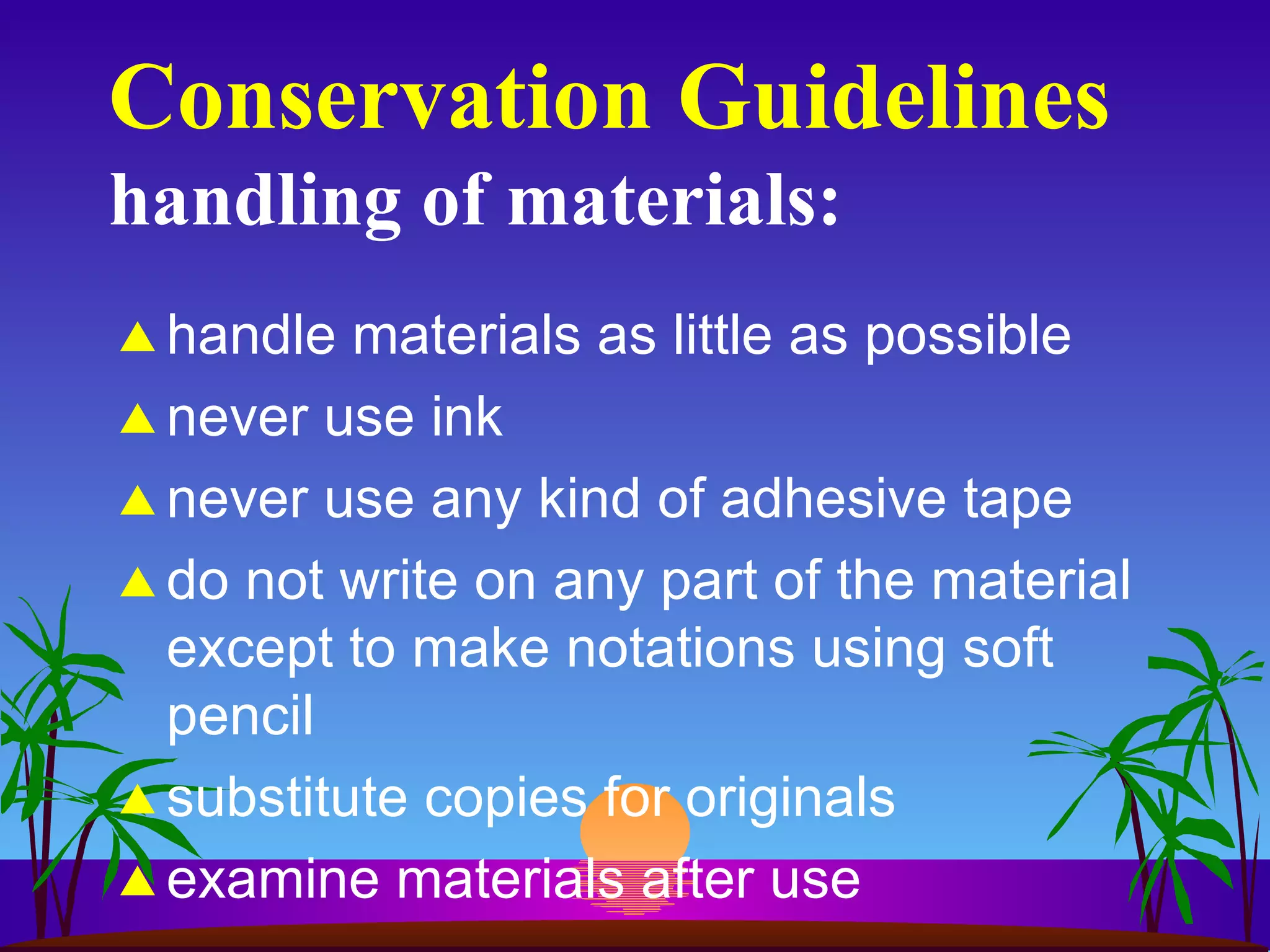 Conservation Guidelines handling of materials: handle materials as little as possible never use ink never use any kind of adhesive tape do not write on any part of the material except to make notations using soft pencil substitute copies for originals examine materials after use 