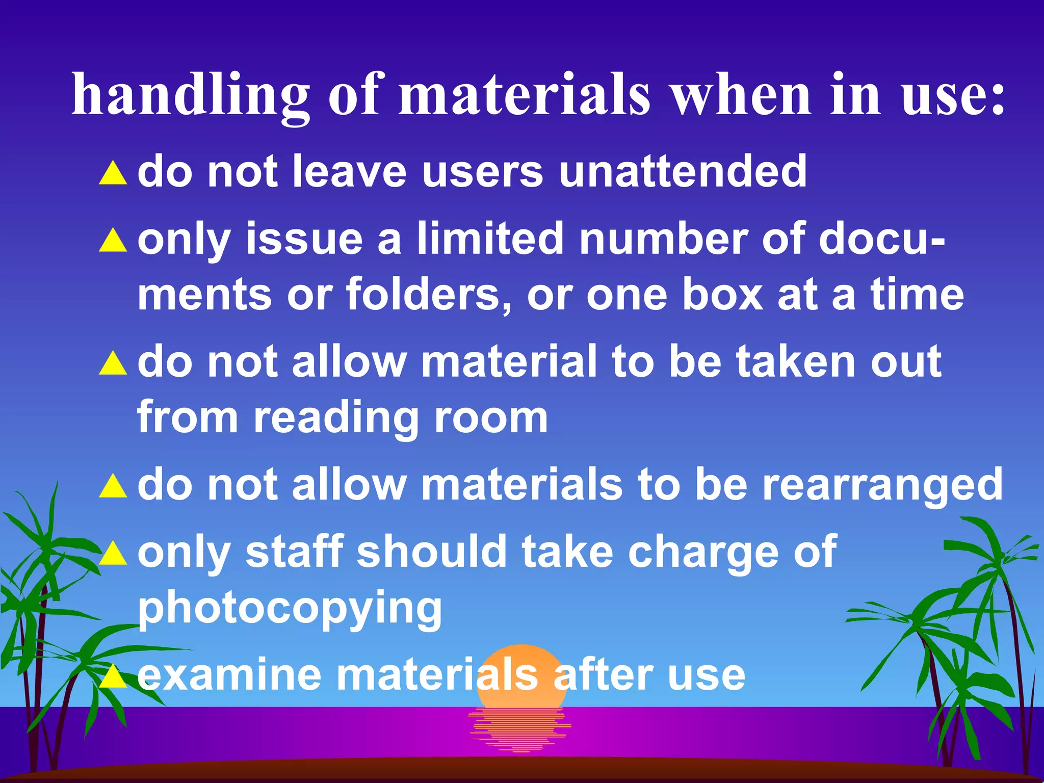 handling of materials when in use: do not leave users unattended only issue a limited number of docu-ments or folders, or one box at a time do not allow material to be taken out from reading room do not allow materials to be rearranged only staff should take charge of photocopying examine materials after use 