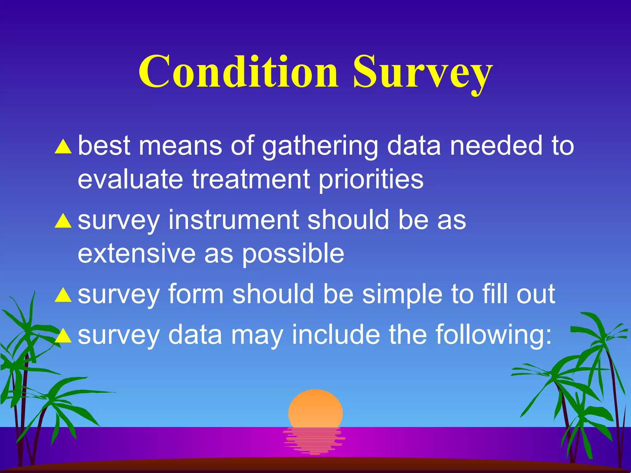 Condition Survey best means of gathering data needed to evaluate treatment priorities survey instrument should be as extensive as possible survey form should be simple to fill out survey data may include the following: 