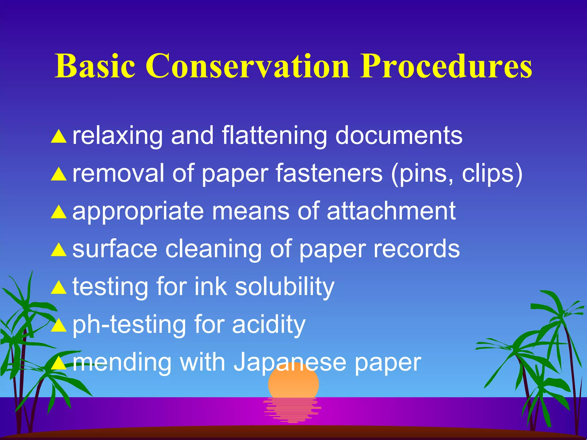 Basic Conservation Procedures relaxing and flattening documents removal of paper fasteners (pins, clips) appropriate means of attachment surface cleaning of paper records testing for ink solubility ph-testing for acidity mending with Japanese paper 