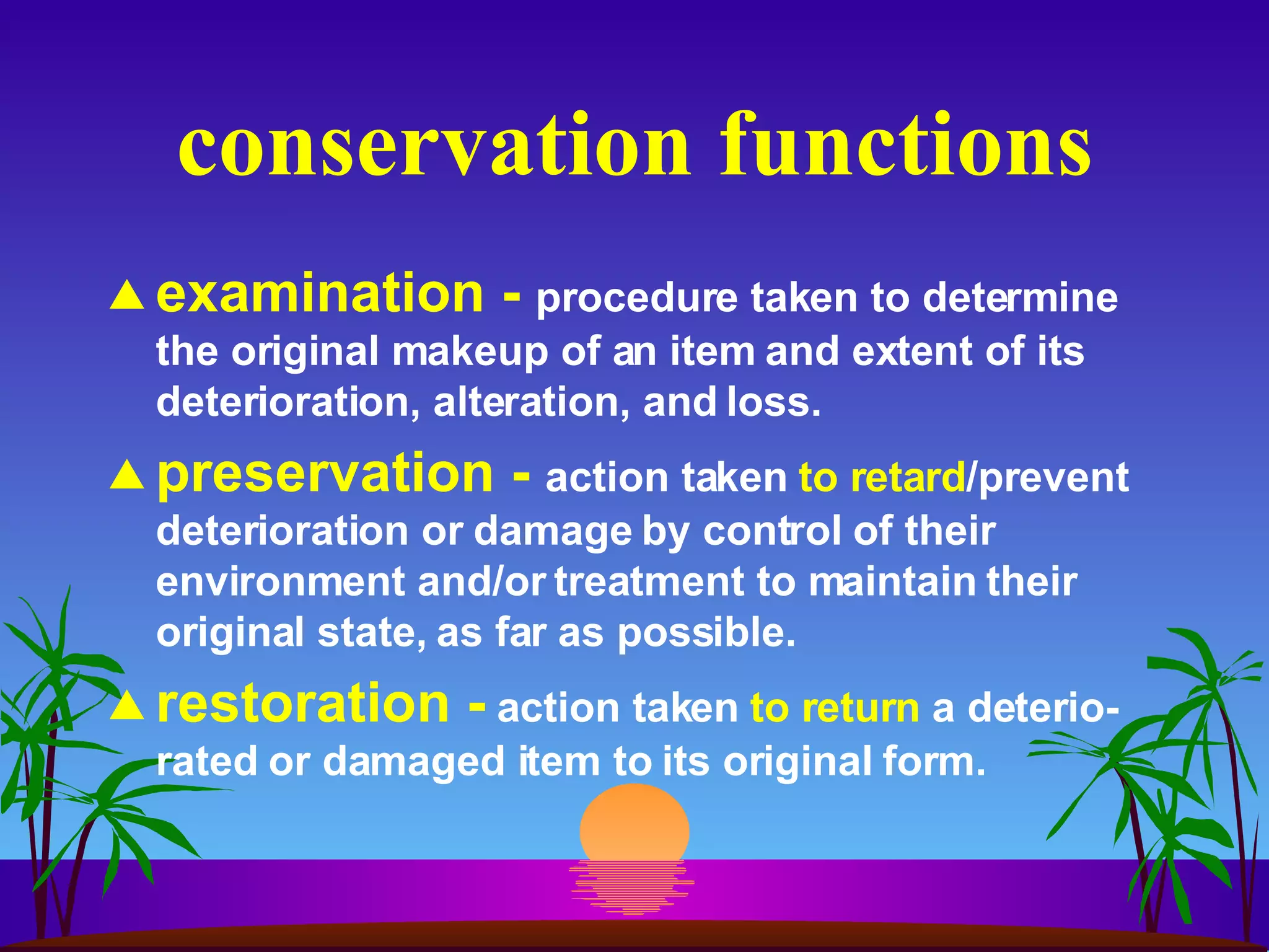 conservation functions examination -  procedure taken to determine the original makeup of an item and extent of its deterioration, alteration, and loss. preservation -  action taken  to retard /prevent deterioration or damage by control of their environment and/or treatment to maintain their original state, as far as possible. restoration -   action taken  to return  a deterio-rated or damaged item to its original form. 