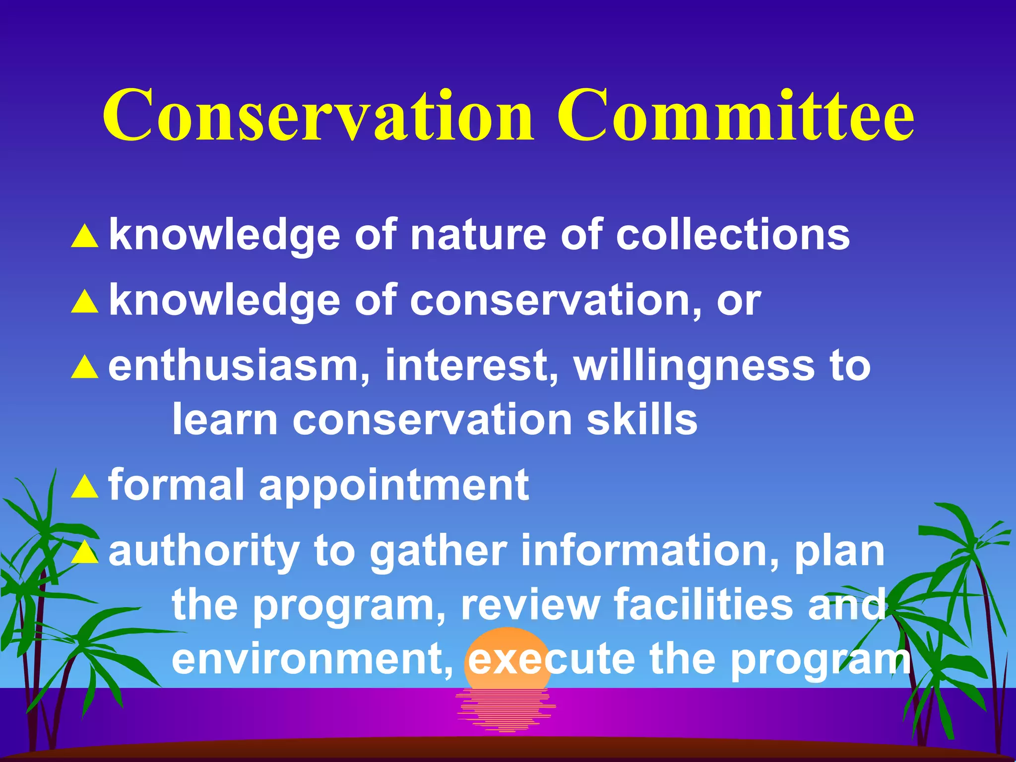 Conservation Committee knowledge of nature of collections knowledge of conservation, or enthusiasm, interest, willingness to  learn conservation skills formal appointment authority to gather information, plan the program, review facilities and environment, execute the program 