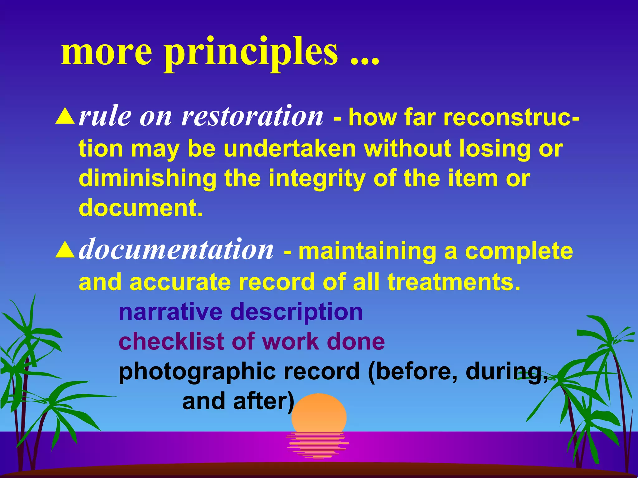 more principles ... rule on restoration   - how far reconstruc-tion may be undertaken without losing or diminishing the integrity of the item or document. documentation   - maintaining a complete and accurate record of all treatments.  narrative description checklist of work done photographic record (before, during,  and after) 