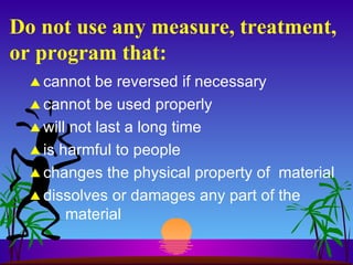 Do not use any measure, treatment, or program that: cannot be reversed if necessary cannot be used properly will not last a long time is harmful to people changes the physical property of  material dissolves or damages any part of the material 