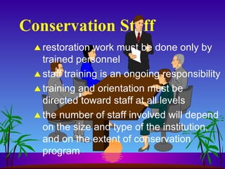 Conservation Staff restoration work must be done only by trained personnel staff training is an ongoing responsibility training and orientation must be directed toward staff at all levels the number of staff involved will depend on the size and type of the institution, and on the extent of conservation program 