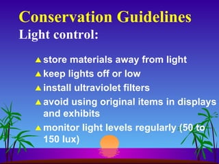 Conservation Guidelines Light control: store materials away from light keep lights off or low install ultraviolet filters avoid using original items in displays and exhibits monitor light levels regularly (50 to 150 lux) 