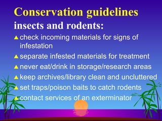 Conservation guidelines insects and rodents: check incoming materials for signs of infestation separate infested materials for treatment never eat/drink in storage/research areas keep archives/library clean and uncluttered set traps/poison baits to catch rodents contact services of an exterminator 