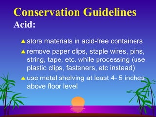 Conservation Guidelines Acid: store materials in acid-free containers remove paper clips, staple wires, pins, string, tape, etc. while processing (use plastic clips, fasteners, etc instead) use metal shelving at least 4- 5 inches above floor level 