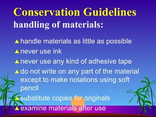 Conservation Guidelines handling of materials: handle materials as little as possible never use ink never use any kind of adhesive tape do not write on any part of the material except to make notations using soft pencil substitute copies for originals examine materials after use 