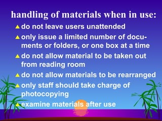 handling of materials when in use: do not leave users unattended only issue a limited number of docu-ments or folders, or one box at a time do not allow material to be taken out from reading room do not allow materials to be rearranged only staff should take charge of photocopying examine materials after use 