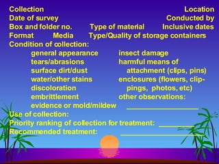 Collection Location Date of survey   Conducted by Box and folder no.  Type of material Inclusive dates Format Media   Type/Quality of storage containers Condition of collection: general appearance insect damage tears/abrasions harmful means of  surface dirt/dust   attachment (clips, pins)  water/other stains enclosures (flowers, clip- discoloration   pings,  photos, etc) embrittlement other observations: evidence or mold/mildew   __________________ Use of collection: Priority ranking of collection for treatment:  _________ Recommended treatment:  _____________________ 