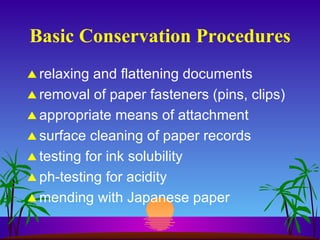 Basic Conservation Procedures relaxing and flattening documents removal of paper fasteners (pins, clips) appropriate means of attachment surface cleaning of paper records testing for ink solubility ph-testing for acidity mending with Japanese paper 