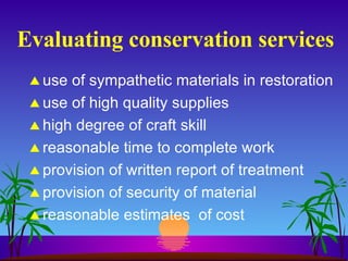 Evaluating conservation services use of sympathetic materials in restoration use of high quality supplies high degree of craft skill reasonable time to complete work provision of written report of treatment provision of security of material reasonable estimates  of cost 