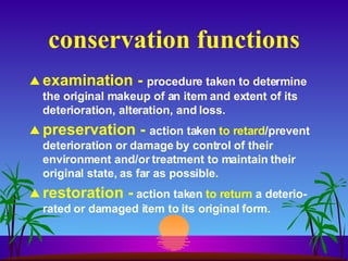 conservation functions examination -  procedure taken to determine the original makeup of an item and extent of its deterioration, alteration, and loss. preservation -  action taken  to retard /prevent deterioration or damage by control of their environment and/or treatment to maintain their original state, as far as possible. restoration -   action taken  to return  a deterio-rated or damaged item to its original form. 
