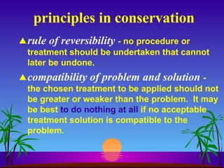 principles in conservation rule of reversibility   - no procedure or treatment should be undertaken that cannot later be undone. compatibility of problem and solution   -  the chosen treatment to be applied should not be greater or weaker than the problem.  It may be best  to do nothing at all  if no acceptable treatment solution is compatible to the problem. 