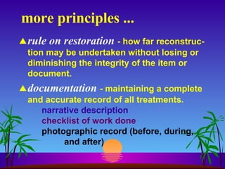 more principles ... rule on restoration   - how far reconstruc-tion may be undertaken without losing or diminishing the integrity of the item or document. documentation   - maintaining a complete and accurate record of all treatments.  narrative description checklist of work done photographic record (before, during,  and after) 
