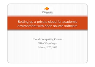 Setting up a private cloud for academic
environment with open source software


         Cloud Computing Course
             ITU of Copenhagen
             February 27th, 2012
 