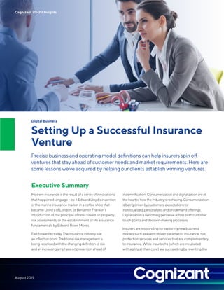 Digital Business
Setting Up a Successful Insurance
Venture
Precise business and operating model definitions can help insurers spin off
ventures that stay ahead of customer needs and market requirements. Here are
some lessons we’ve acquired by helping our clients establish winning ventures.
Executive Summary
Modern insurance is the result of a series of innovations
that happened long ago – be it Edward Lloyd’s invention
of the marine insurance market in a coffee shop that
became Lloyd’s of London, or Benjamin Franklin’s
introduction of the principle of rates based on property
risk assessments, or the establishment of life assurance
fundamentals by Edward Rowe Mores.
Fastforwardtotoday.Theinsuranceindustryisat
aninflectionpoint.Traditionalriskmanagementis
beingredefinedwiththechangingdefinitionofrisk
andanincreasingemphasisonpreventionaheadof
indemnification.Consumerizationanddigitalizationareat
theheartofhowtheindustryisreshaping.Consumerization
isbeingdrivenbycustomers’expectationsfor
individualized,personalizedandon-demandofferings.
Digitalizationisbecomingpervasiveacrossbothcustomer
touchpointsanddecision-makingprocesses.
Insurers are responding by exploring new business
models such as event-driven parametric insurance, risk
protection services and services that are complementary
to insurance. While insurtechs (which are incubated
with agility at their core) are succeeding by rewriting the
Cognizant 20-20 Insights
August 2019
 