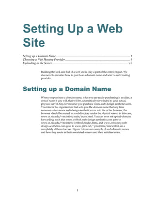 Setting Up a Web
Site
Setting up a Domain Name ................................................................................................. 1
Choosing a Web Hosting Provider ..................................................................................... 9
Uploading to the Server .................................................................................................... 10

                     Building the look and feel of a web site is only a part of the entire project. We
                     also need to consider how to purchase a domain name and select a web hosting
                     provider.



Setting up a Domain Name
                     When you purchase a domain name, what you are really purchasing is an alias, a
                     virtual name if you will, that will be automatically forwarded to your actual,
                     physical server. Say, for instance you purchase www.web-design-aesthetics.com.
                     You inform the organization that sells you the domain name that any time
                     someone enters www.web-design-aesthetics.com into his or her browser, the
                     browser should be routed to a subdirectory under the physical server, in this case,
                     www.cs.niu.edu/~mcintire/main/index.html. You can even set up sub-domain
                     forwarding, such that www.webbook.web-design-aesthetics.com goes to
                     www.cs.niu.edu/~mcintire/webbook/index.html, and www.consulting.web-
                     design-aesthetics.com goes to www.grics.net/~pmcintire/index.html, on a
                     completely different server. Figure 1 shows an example of such domain names
                     and how they route to their associated servers and their subdirectories.




                                                              1
 