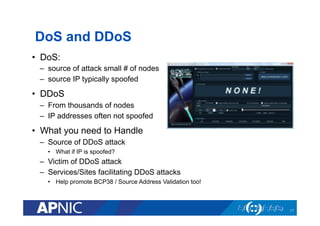 DoS and DDoS
•  DoS:
–  source of attack small # of nodes
–  source IP typically spoofed
•  DDoS
–  From thousands of nodes
–  IP addresses often not spoofed
•  What you need to Handle
–  Source of DDoS attack
•  What if IP is spoofed?
–  Victim of DDoS attack
–  Services/Sites facilitating DDoS attacks
•  Help promote BCP38 / Source Address Validation too!
17
 