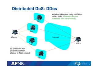 Distributed DoS: DDos
18
Internetattacker
victim
bot
bot
bot
bot
Attacker takes over many machines,
called “bots”. Potential bots are
machines with vulnerabilities.
bot processes wait
for command from
attacker to flood a target
 
