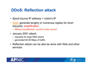 DDoS: Reflection attack
•  Spoof source IP address = victim’s IP
•  Goal: generate lengthy or numerous replies for short
requests: amplification
–  Without amplification: would it make sense?
•  January 2001 attack:
–  requests for large DNS record
–  generated 60-90 Mbps of traffic
•  Reflection attack can be also be done with Web and other
services
20
 