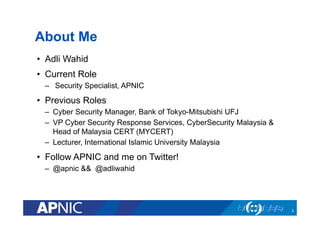 About Me
•  Adli Wahid
•  Current Role
–  Security Specialist, APNIC
•  Previous Roles
–  Cyber Security Manager, Bank of Tokyo-Mitsubishi UFJ
–  VP Cyber Security Response Services, CyberSecurity Malaysia &
Head of Malaysia CERT (MYCERT)
–  Lecturer, International Islamic University Malaysia
•  Follow APNIC and me on Twitter!
–  @apnic && @adliwahid
3
 