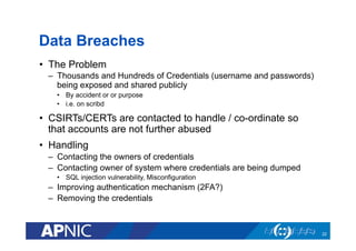 Data Breaches
•  The Problem
–  Thousands and Hundreds of Credentials (username and passwords)
being exposed and shared publicly
•  By accident or or purpose
•  i.e. on scribd
•  CSIRTs/CERTs are contacted to handle / co-ordinate so
that accounts are not further abused
•  Handling
–  Contacting the owners of credentials
–  Contacting owner of system where credentials are being dumped
•  SQL injection vulnerability, Misconfiguration
–  Improving authentication mechanism (2FA?)
–  Removing the credentials
22
 