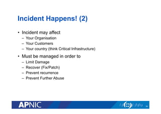 Incident Happens! (2)
•  Incident may affect
–  Your Organisation
–  Your Customers
–  Your country (think Critical Infrastructure)
•  Must be managed in order to
–  Limit Damage
–  Recover (Fix/Patch)
–  Prevent recurrence
–  Prevent Further Abuse
34
 