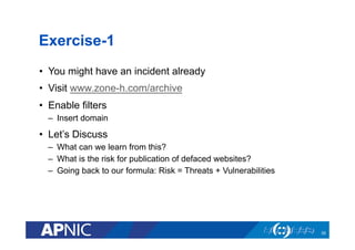 Exercise-1
•  You might have an incident already
•  Visit www.zone-h.com/archive
•  Enable filters
–  Insert domain
•  Let’s Discuss
–  What can we learn from this?
–  What is the risk for publication of defaced websites?
–  Going back to our formula: Risk = Threats + Vulnerabilities
35
 