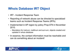 Whois Database IRT Object
•  IRT - Incident Response Team
•  Reporting of network abuse can be directed to specialized
teams such as Incident Response Teams (IRTs)
•  Implemented in AP region by policy Prop-079 in November
2010.
–  Mandatory for inetnum, inet6num and aut-num, objects created and
updated in whois database
•  In essence, the contact information must be reachable and
can do something about an incident!
37
 