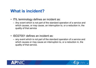What is incident?
•  ITIL terminology defines an incident as:
–  Any event which is not part of the standard operation of a service and
which causes, or may cause, an interruption to, or a reduction in, the
quality of that service
•  ISO27001 defines an incident as:
–  any event which is not part of the standard operation of a service and
which causes or may cause an interruption to, or a reduction in, the
quality of that service.
39
 