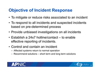 Objective of Incident Response
•  To mitigate or reduce risks associated to an incident
•  To respond to all incidents and suspected incidents
based on pre-determined process
•  Provide unbiased investigations on all incidents
•  Establish a 24x7 hotline/contact – to enable
effective reporting of incidents.
•  Control and contain an incident
–  Affected systems return to normal operation
–  Recommend solutions – short term and long term solutions
42
 