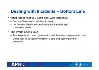 Dealing with Incidents – Bottom Line
•  What happens if you don’t deal with incidents?
–  Become Tomorrow’s Headline (Image)
–  I or Domain Blacklisted (Availability & Financial Loss)
•  Linked to Criminals
•  The World needs you!
–  Trusted point of contact (information on infected or compromised hosts
–  Doing your bit to keep the Internet a safe and secure place for
everyone!
43
 