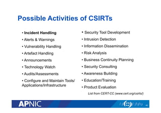 Possible Activities of CSIRTs
• Incident Handling
• Alerts & Warnings
• Vulnerability Handling
• Artefact Handling
• Announcements
• Technology Watch
• Audits/Assessments
• Configure and Maintain Tools/
Applications/Infrastructure
• Security Tool Development
• Intrusion Detection
• Information Dissemination
• Risk Analysis
• Business Continuity Planning
• Security Consulting
• Awareness Building
• Education/Training
• Product Evaluation
List from CERT-CC (www.cert.org/csirts/)
45
 
