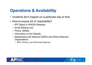 Operations & Availability
•  Incidents don’t happen on a particular day or time
•  How to ensure 24 x7 reachability?
–  IRT Object In WHOIS Database
–  Email (Mailing List)
–  Phone, SMSes
–  Information on the Website
–  Relationship with National CSIRTs and Others Relevant
Organisations
•  ISPS, Vendors, Law Enforcement Agencies
46
 