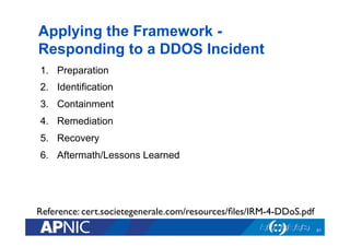 Applying the Framework -
Responding to a DDOS Incident
1.  Preparation
2.  Identification
3.  Containment
4.  Remediation
5.  Recovery
6.  Aftermath/Lessons Learned
51
Reference: cert.societegenerale.com/resources/ﬁles/IRM-4-DDoS.pdf	

 