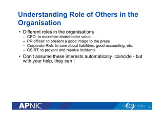 Understanding Role of Others in the
Organisation
•  Different roles in the organisations
–  CEO: to maximise shareholder value
–  PR officer: to present a good image to the press
–  Corporate Risk: to care about liabilities, good accounting, etc.
–  CSIRT: to prevent and resolve incidents
•  Don’t assume these interests automatically coincide - but
with your help, they can !
53
 