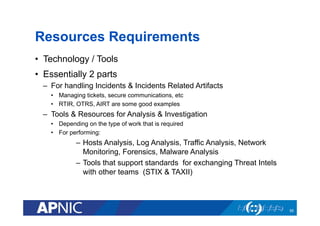 Resources Requirements
•  Technology / Tools
•  Essentially 2 parts
–  For handling Incidents & Incidents Related Artifacts
•  Managing tickets, secure communications, etc
•  RTIR, OTRS, AIRT are some good examples
–  Tools & Resources for Analysis & Investigation
•  Depending on the type of work that is required
•  For performing:
–  Hosts Analysis, Log Analysis, Traffic Analysis, Network
Monitoring, Forensics, Malware Analysis
–  Tools that support standards for exchanging Threat Intels
with other teams (STIX & TAXII)
55
 