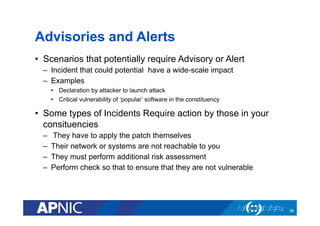 Advisories and Alerts
•  Scenarios that potentially require Advisory or Alert
–  Incident that could potential have a wide-scale impact
–  Examples
•  Declaration by attacker to launch attack
•  Critical vulnerability of ‘popular’ software in the constituency
•  Some types of Incidents Require action by those in your
consituencies
–  They have to apply the patch themselves
–  Their network or systems are not reachable to you
–  They must perform additional risk assessment
–  Perform check so that to ensure that they are not vulnerable
58
 