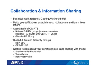 Collaboration & Information Sharing
•  Bad guys work together, Good guys should too!
•  Make yourself known, establish trust, collaborate and learn from
others
•  Association of CSIRTS
–  National CSIRTs groups (in some countries)
–  Regional – APCERT, OIC-CERT, TF-CSIRT
–  Global – FIRST.org
•  Closed & Trusted Security Groups
–  NSP-SEC
–  OPS-TRUST
•  Getting Feeds about your constituencies (and sharing with them)
–  ShadowServer Foundation
–  Team Cymru
–  Honeynet Project
61
 