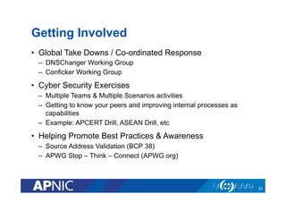 Getting Involved
•  Global Take Downs / Co-ordinated Response
–  DNSChanger Working Group
–  Conficker Working Group
•  Cyber Security Exercises
–  Multiple Teams & Multiple Scenarios activities
–  Getting to know your peers and improving internal processes as
capabilities
–  Example: APCERT Drill, ASEAN Drill, etc
•  Helping Promote Best Practices & Awareness
–  Source Address Validation (BCP 38)
–  APWG Stop – Think – Connect (APWG.org)
62
 