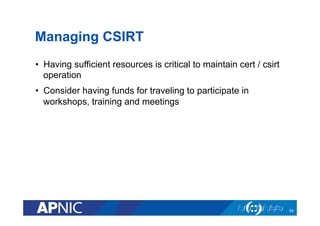 Managing CSIRT
•  Having sufficient resources is critical to maintain cert / csirt
operation
•  Consider having funds for traveling to participate in
workshops, training and meetings
64
 