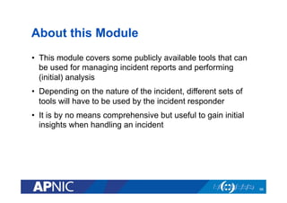 About this Module
•  This module covers some publicly available tools that can
be used for managing incident reports and performing
(initial) analysis
•  Depending on the nature of the incident, different sets of
tools will have to be used by the incident responder
•  It is by no means comprehensive but useful to gain initial
insights when handling an incident
66
 