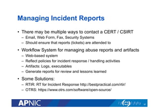 Managing Incident Reports
•  There may be multiple ways to contact a CERT / CSIRT
–  Email, Web Form, Fax, Security Systems
–  Should ensure that reports (tickets) are attended to
•  Workflow System for managing abuse reports and artifacts
–  Web-based system
–  Reflect policies for incident response / handling activities
–  Artifacts: Logs, executables
–  Generate reports for review and lessons learned
•  Some Solutions:
–  RTIR: RT for Incident Response http://bestpractical.com/rtir/
–  OTRS: https://www.otrs.com/software/open-source/
67
 