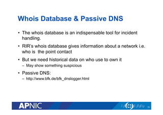 Whois Database & Passive DNS
•  The whois database is an indispensable tool for incident
handling.
•  RIR’s whois database gives information about a network i.e.
who is the point contact
•  But we need historical data on who use to own it
–  May show something suspicious
•  Passive DNS:
–  http://www.bfk.de/bfk_dnslogger.html
70
 